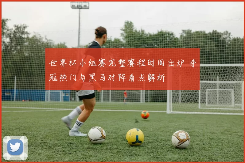 世界杯小组赛完整赛程时间出炉 夺冠热门与黑马对阵看点解析