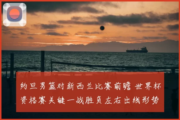 约旦男篮对新西兰比赛前瞻 世界杯资格赛关键一战胜负左右出线形势