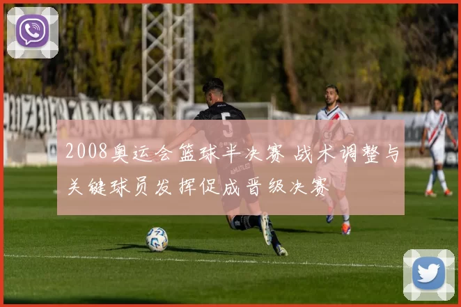 2008奥运会篮球半决赛 战术调整与关键球员发挥促成晋级决赛