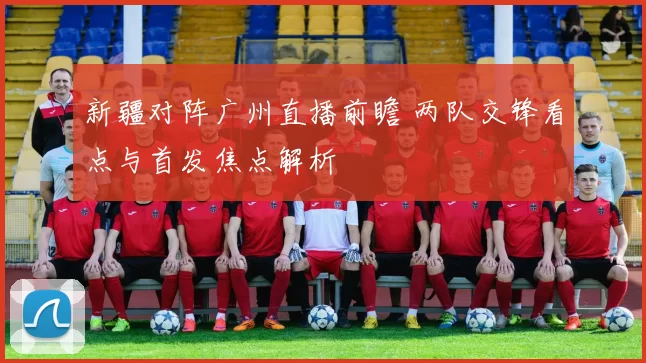 新疆对阵广州直播前瞻 两队交锋看点与首发焦点解析