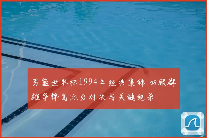 男篮世界杯1994年经典集锦 回顾群雄争锋高比分对决与关键绝杀