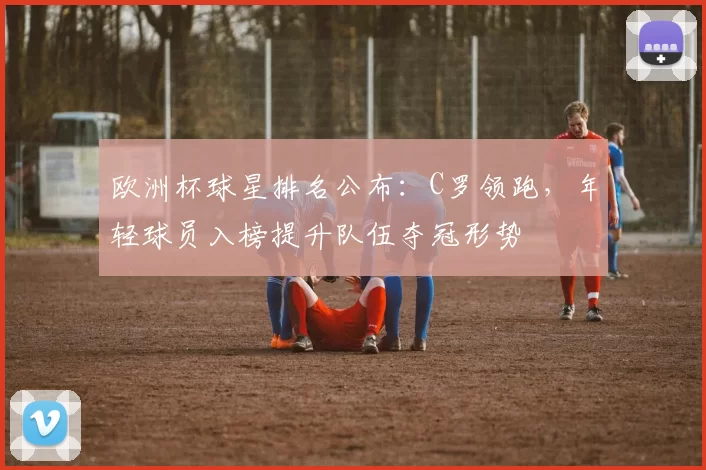 欧洲杯球星排名公布：C罗领跑，年轻球员入榜提升队伍夺冠形势