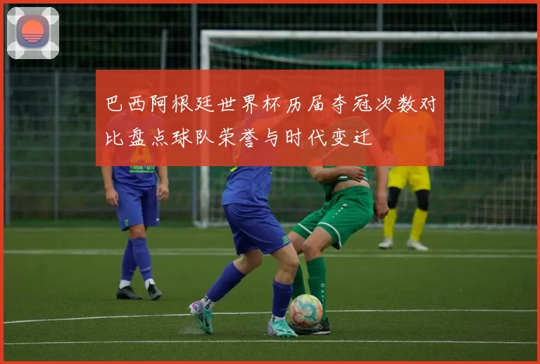 巴西阿根廷世界杯历届夺冠次数对比盘点球队荣誉与时代变迁
