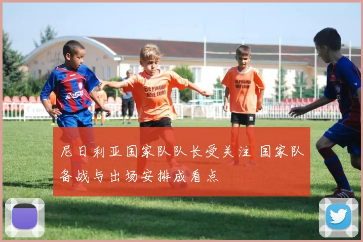 尼日利亚国家队队长受关注 国家队备战与出场安排成看点
