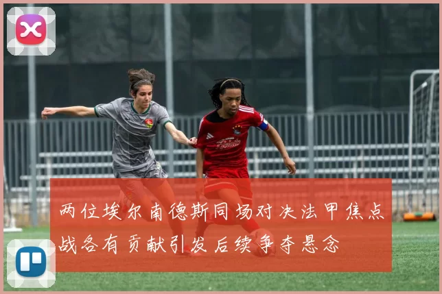 两位埃尔南德斯同场对决法甲焦点战各有贡献引发后续争夺悬念