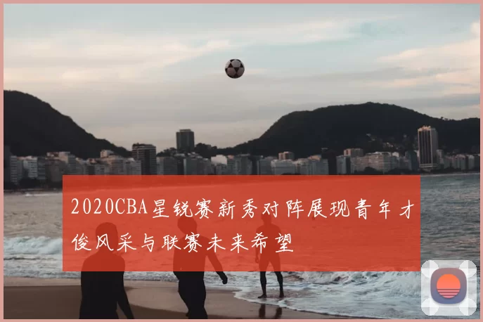 2020CBA星锐赛新秀对阵展现青年才俊风采与联赛未来希望