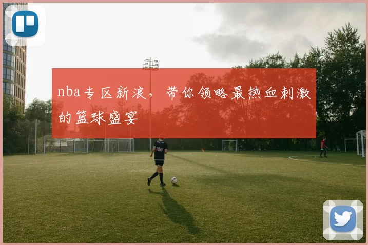 nba专区新浪,带你领略最热血刺激的篮球盛宴