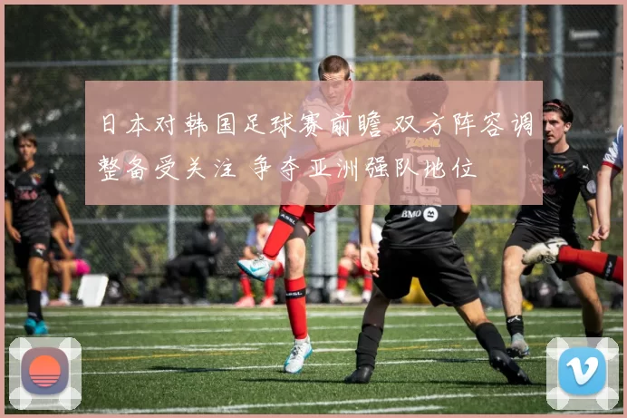日本对韩国足球赛前瞻 双方阵容调整备受关注 争夺亚洲强队地位