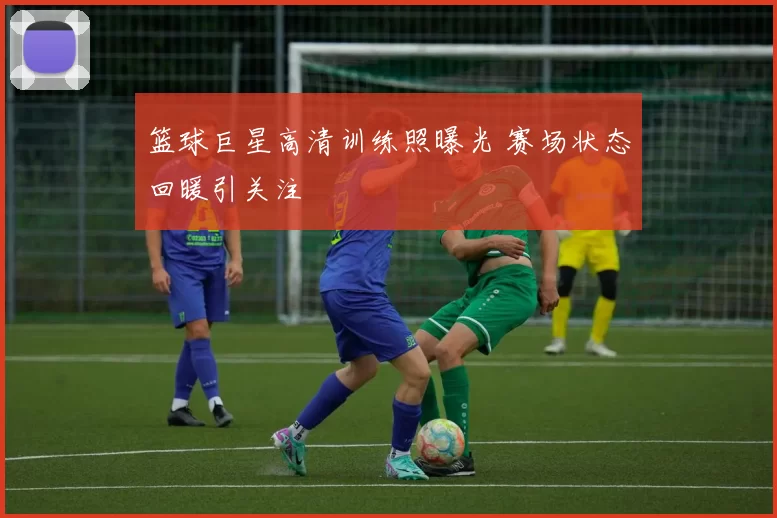 篮球巨星高清训练照曝光 赛场状态回暖引关注