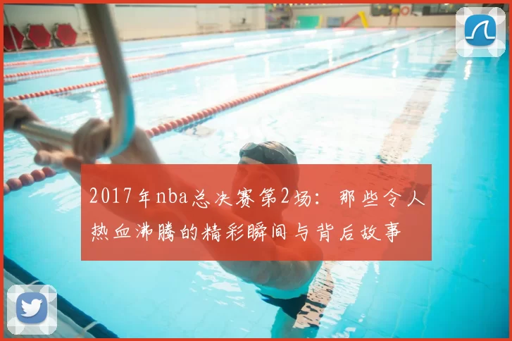2017年nba总决赛第2场：那些令人热血沸腾的精彩瞬间与背后故事