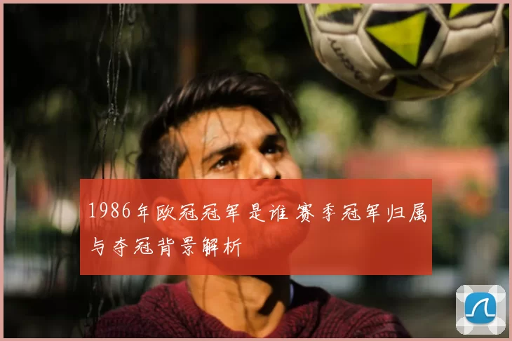 1986年欧冠冠军是谁 赛季冠军归属与夺冠背景解析