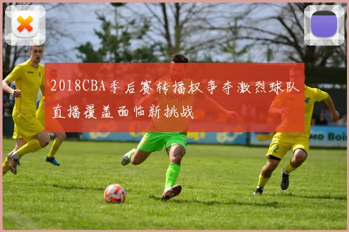 2018CBA季后赛转播权争夺激烈球队直播覆盖面临新挑战