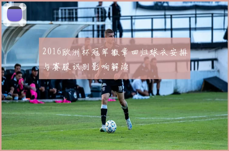 2016欧洲杯冠军徽章回归球衣安排与赛服识别影响解读