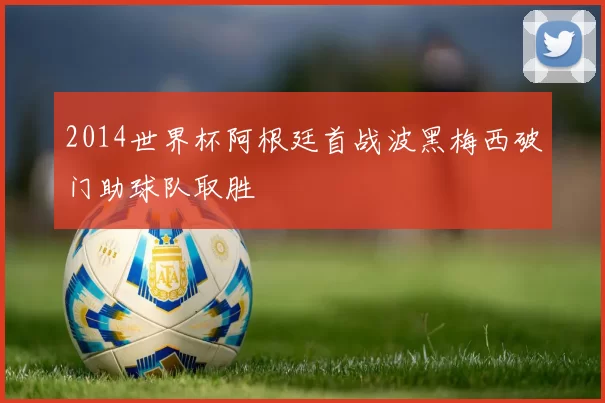 2014世界杯阿根廷首战波黑梅西破门助球队取胜
