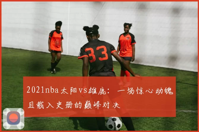 2021nba太阳vs雄鹿：一场惊心动魄且载入史册的巅峰对决