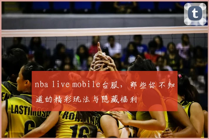 nba live mobile台服，那些你不知道的精彩玩法与隐藏福利