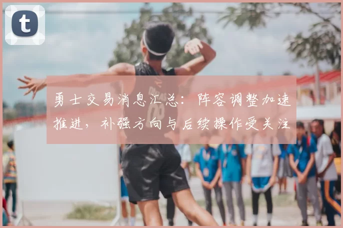 勇士交易消息汇总：阵容调整加速推进，补强方向与后续操作受关注