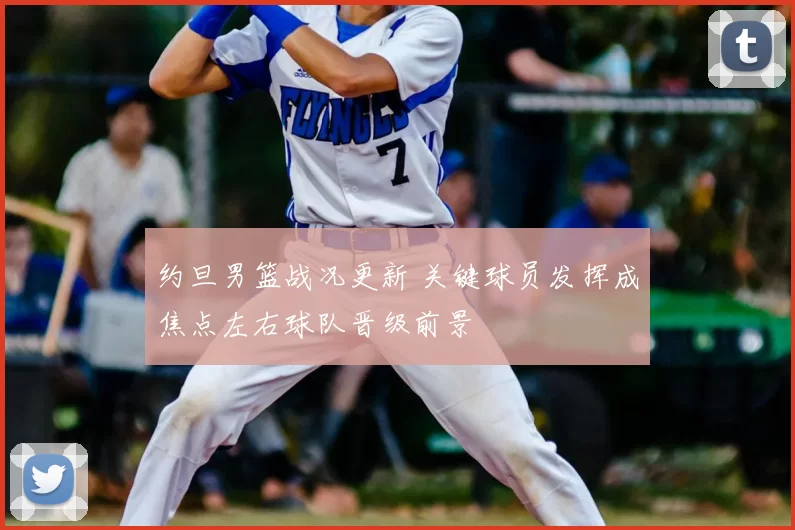 约旦男篮战况更新 关键球员发挥成焦点左右球队晋级前景