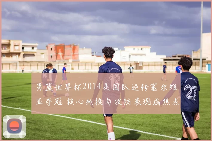 男篮世界杯2014美国队逆转塞尔维亚夺冠 核心轮换与攻防表现成焦点