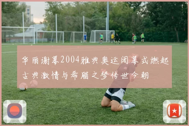 华丽谢幕2004雅典奥运闭幕式燃起古典激情与希腊之梦传世今朝