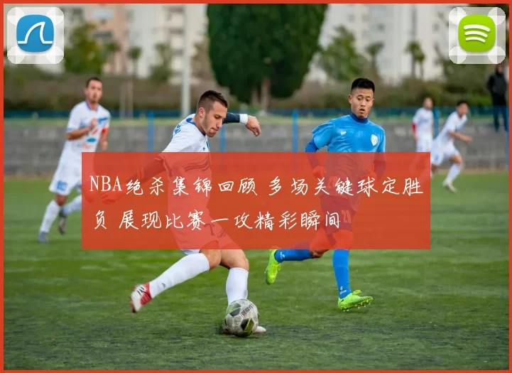 NBA绝杀集锦回顾 多场关键球定胜负 展现比赛一攻精彩瞬间
