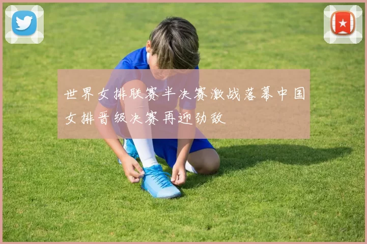 世界女排联赛半决赛激战落幕中国女排晋级决赛再迎劲敌