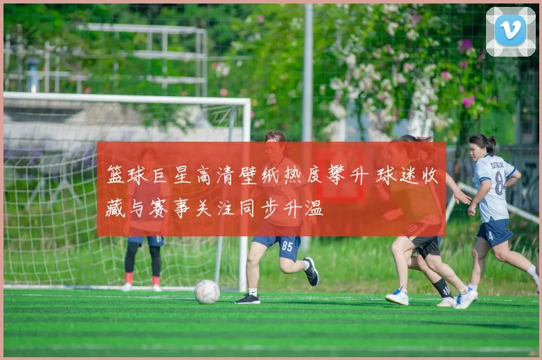 篮球巨星高清壁纸热度攀升 球迷收藏与赛事关注同步升温