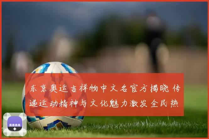 东京奥运吉祥物中文名官方揭晓 传递运动精神与文化魅力激发全民热情