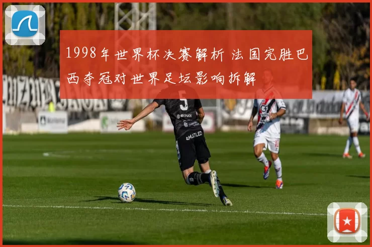 1998年世界杯决赛解析 法国完胜巴西夺冠对世界足坛影响拆解