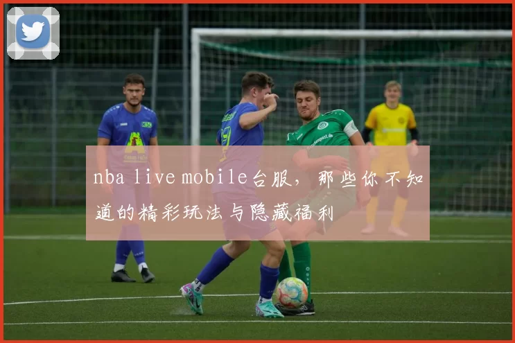 nba live mobile台服，那些你不知道的精彩玩法与隐藏福利