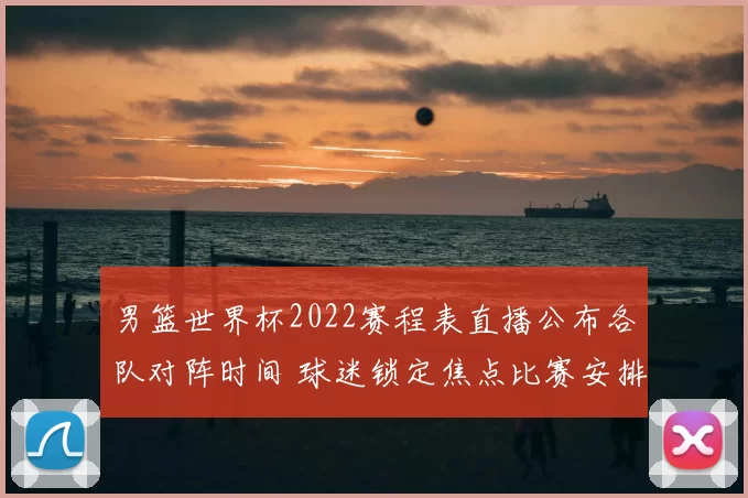 男篮世界杯2022赛程表直播公布各队对阵时间 球迷锁定焦点比赛安排