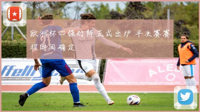 欧洲杯四强对阵正式出炉 半决赛赛程时间确定