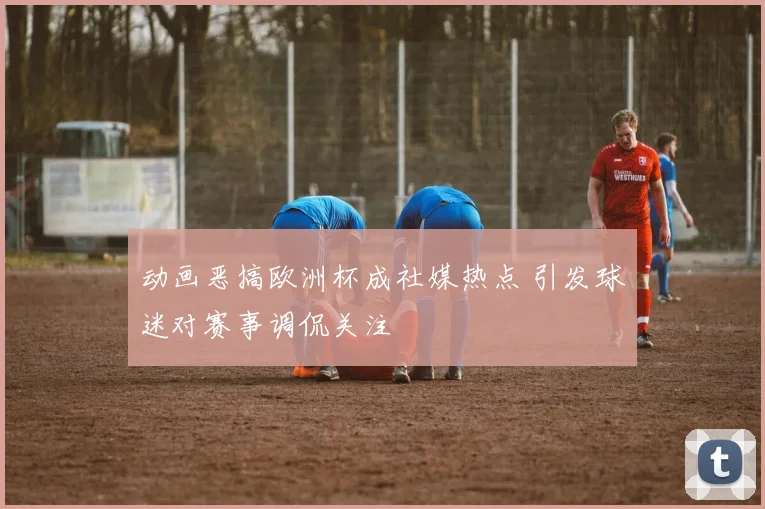 动画恶搞欧洲杯成社媒热点 引发球迷对赛事调侃关注