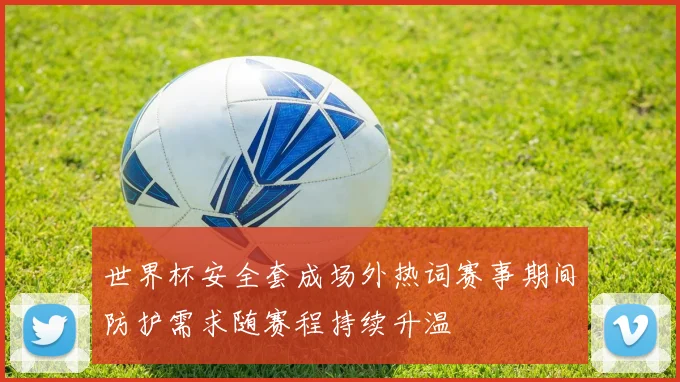 世界杯安全套成场外热词赛事期间防护需求随赛程持续升温