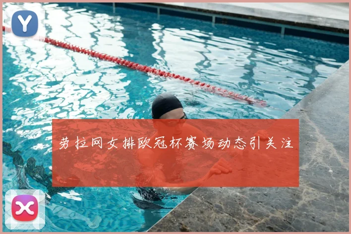 劳拉网女排欧冠杯赛场动态引关注