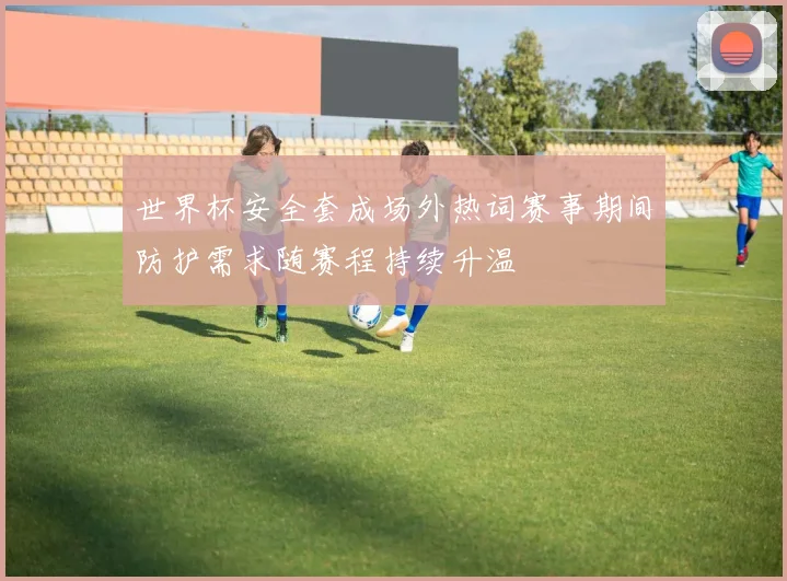 世界杯安全套成场外热词赛事期间防护需求随赛程持续升温