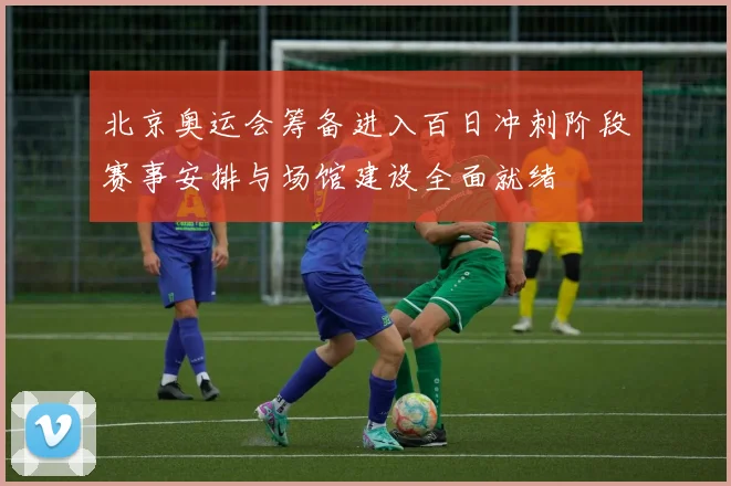 北京奥运会筹备进入百日冲刺阶段赛事安排与场馆建设全面就绪