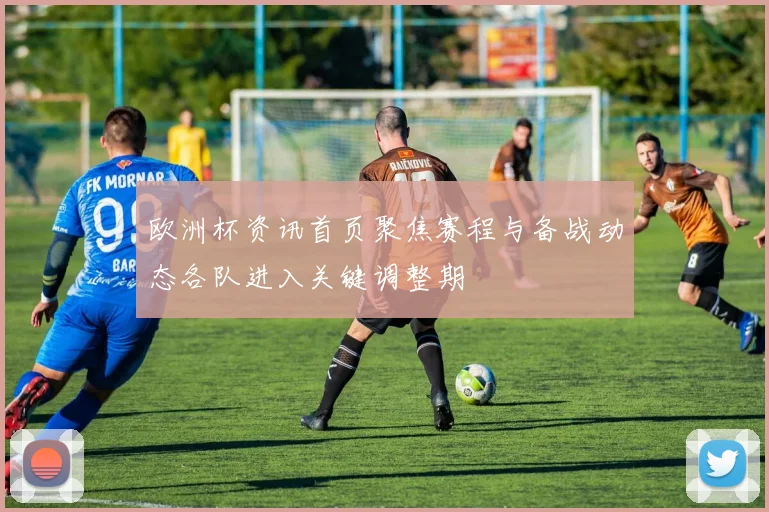 欧洲杯资讯首页聚焦赛程与备战动态各队进入关键调整期